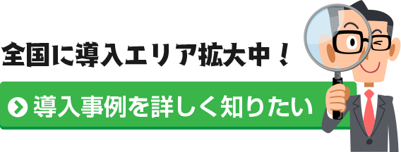 全国に導入エリア拡大中!導入事例を詳しく知りたいかたはこちらから