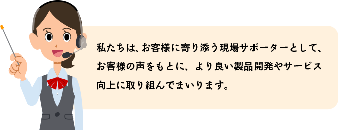 私たちは、お客様に寄り添う現場サポーターとして、お客様の声をもとに、より良い製品開発やサービス向上に取り組んでまいります。